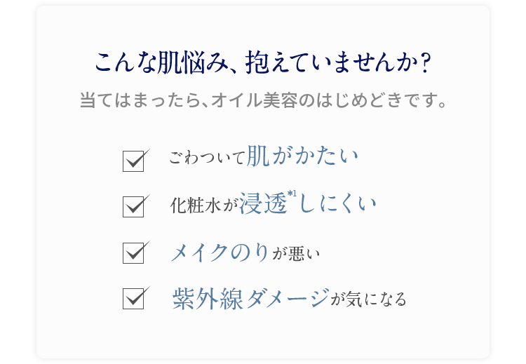 こんな肌悩み、抱えていませんか? 当てはまったら、オイル美容のはじめどきです。 ごわついて肌がかたい 化粧水が浸透しにくい メイクのりが悪い 紫外線ダメージが気になる