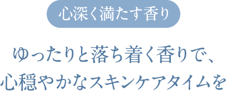 心深く満たす香り ゆったりと落ち着く香りで、心穏やかなスキンケアタイムを