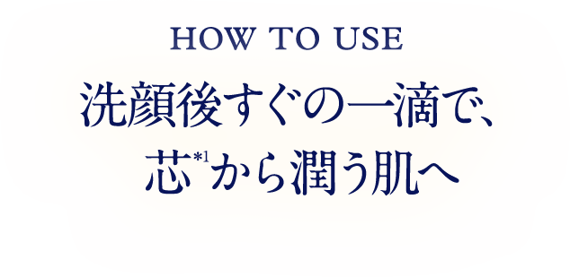HOW TO USE 洗顔後すぐの一滴で、芯*1から潤う肌へ