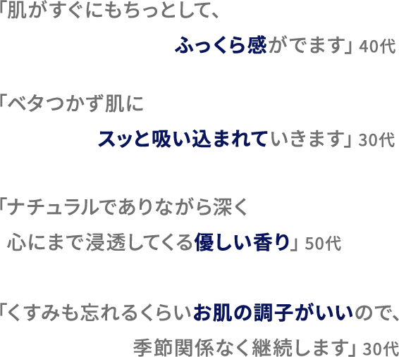 「肌がすぐにもちっとして、ふっくら感がでます」40代 「ベタつかず肌にスッと吸い込まれていきます」30代 「ナチュラルでありながら深く心にまで浸透してくる優しい香り」50代 「くすみも忘れるくらいお肌の調子がいいので、季節関係なく継続します」30代