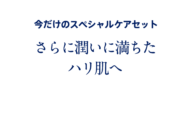 今だけのスペシャルケアセット 潤いレベルを高めて、ハリ艶肌へ