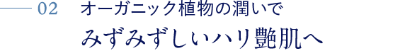 02 オーガニック植物の潤いで みずみずしいハリ艶肌へ