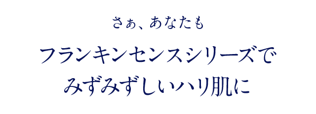 さぁ、あなたも フランキンセンスシリーズで みずみずしいハリ肌に