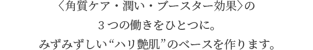 〈角質ケア・潤い・ブースター効果〉の 3つの働きをひとつに。 みずみずしい“ハリ艶肌”のベースを作ります。