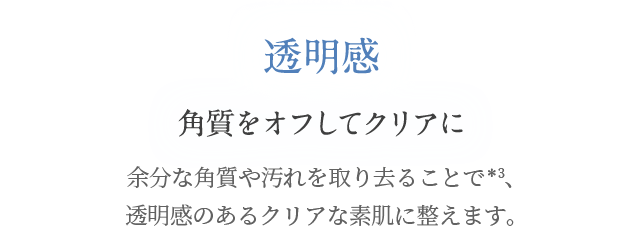 透明感 角質をオフしてクリアに 余分な角質や汚れを取り去ることで＊3、 透明感のあるクリアな素肌に整えます。