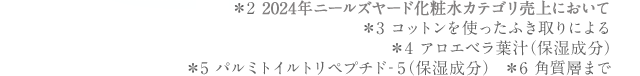 ＊2 2023年ニールズヤードスキンケアカテゴリ売上において＊3 コットンを使った拭き取りによる＊4 アロエベラ葉汁（保湿成分）＊5 パルミトイルトリペプチド‐5（保湿成分）　＊6 角質層まで