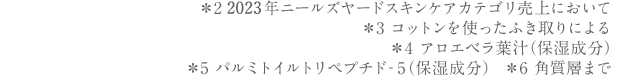 ＊2 2023年ニールズヤードスキンケアカテゴリ売上において＊3 コットンを使った拭き取りによる＊4 アロエベラ葉汁（保湿成分）＊5 パルミトイルトリペプチド‐5（保湿成分）　＊6 角質層まで