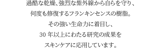 過酷な乾燥、強烈な紫外線から自らを守り、何度も修復するフランキンセンスの樹脂。その強い生命力に着目し、30年以上にわたる研究の成果をスキンケアに応用しています。