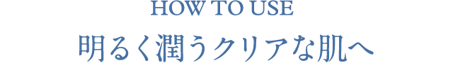 HOW TO USE 明るく潤うクリアな肌へ