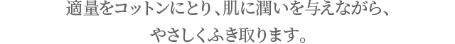 適量をコットンにとり、肌に潤いを与えながら、 やさしく拭き取ります。