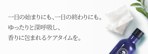 一日の始まりにも、一日の終わりにも。 ゆったりと深呼吸し、 香りに包まれるケアタイムを。