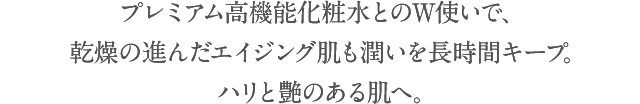 プレミアム高機能化粧水とのW使いで、乾燥の進んだエイジング肌も潤いを長時間キープ。ハリと艶のある肌へ。