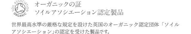 オーガニックの証 ソイルアソシエーション認定製品 世界最高水準の厳格な規定を設けた英国のオーガニック認定団体「ソイルアソシエーション」の認定を受けた原料を使用しています。