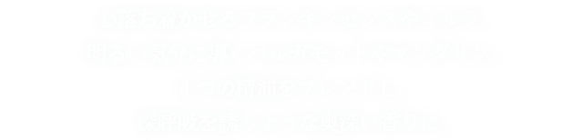 心落ち着かせるフランキンセンスやミルラ、 明るい気分に導くベルガモットやマンダリン。 4つの精油をブレンドし、 深呼吸を誘うような奥深い香りに。