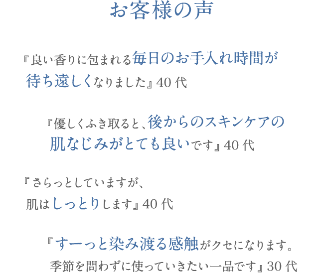 お客様の声 『良い香りに包まれる毎日のお手入れ時間が 待ち遠しくなりました』 40代 『優しく拭き取ると、後からのスキンケアの 浸透力がとても良いです』 40代 『さらっとしていますが、 肌はしっとり、しっかり保湿されます』 40代 『すーっと染み渡る感触がクセになります。 季節を問わずに使っていきたい一品です』 30代