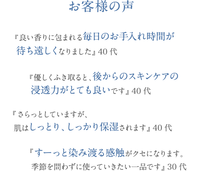 お客様の声 『良い香りに包まれる毎日のお手入れ時間が 待ち遠しくなりました』 40代 『優しく拭き取ると、後からのスキンケアの 浸透力がとても良いです』 40代 『さらっとしていますが、 肌はしっとり、しっかり保湿されます』 40代 『すーっと染み渡る感触がクセになります。 季節を問わずに使っていきたい一品です』 30代