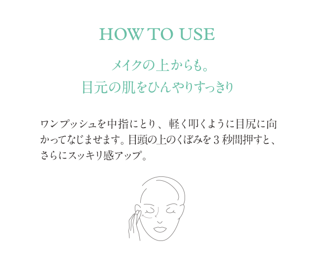 HOW TO USE メイクの上からも。目元の肌をひんやりすっきり ワンプッシュを中指にとり、軽く叩くように目尻に向かってなじませます。目頭の上のくぼみを3秒間押すと、さらにスッキリ感アップ。