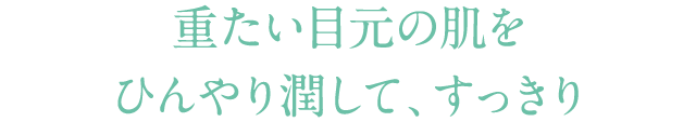 重たい目元の肌を ひんやり潤して、すっきり