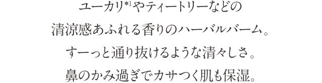 ユーカリ*1やティートリーなどの清涼感あふれる香りのハーバルバーム。すーっと通り抜けるような清々しさ。鼻のかみ過ぎでカサつく肌も保湿。