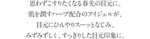 思わずこすりたくなる春先の目元に。肌を潤すハーブ配合のアイジェルが、目元にひんやりスーッとなじみ、みずみずしく、すっきりした目元印象に。