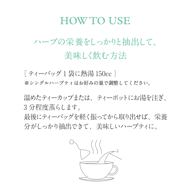 HOW TO USE ハーブの栄養をしっかりと抽出して、美味しく飲む方法 ［ティーバッグ1袋に熱湯150cc /人数］ ※シングルハーブティはお好みの量で調整してください。温めたティーカップまたは、ティーポットにお湯を注ぎ、3分程度蒸らします。最後にティーバッグを軽く振ってから取り出せば、栄養分がしっかり抽出できて、美味しいハーブティに。