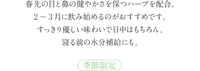 春先の目と鼻の健やかさを保つハーブを配合。2～3月に飲み始めるのがおすすめです。すっきり優しい味わいで日中はもちろん、寝る前の水分補給にも。 季節限定