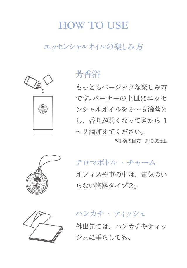 HOW TO USE エッセンシャルオイルの楽しみ方 芳香浴 もっともベーシックな楽しみ方です。バーナーの上皿にエッセンシャルオイルを3～6滴落とし、香りが弱くなってきたら1～2滴加えてください。 アロマボトル・チャーム オフィスや車の中は、電気のいらない陶器タイプを。 ハンカチ・ティッシュ 外出先では、ハンカチやティッシュに垂らしても。