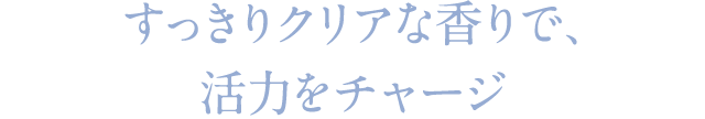 すっきりクリアな香りで、活力をチャージ