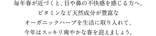 毎年春が近づくと、目や鼻の不快感を感じる方へ。ビタミンなど天然成分が豊富なオーガニックハーブを生活に取り入れて、今年はスッキリ爽やかな春を迎えましょう。