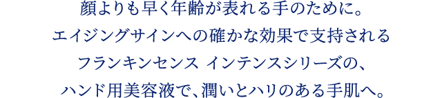 顔よりも早く年齢が表れる手のために。エイジングサインへの確かな効果で支持されるフランキンセンス インテンスシリーズのハンド用美容液で、潤いとハリのある手肌に。