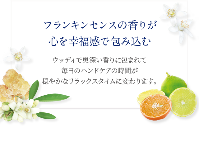 フランキンセンスの香りが心を幸福感で包み込む ウッディで奥深い香りに包まれて毎日のハンドケアの時間が穏やかなリラックスタイムに変わります。