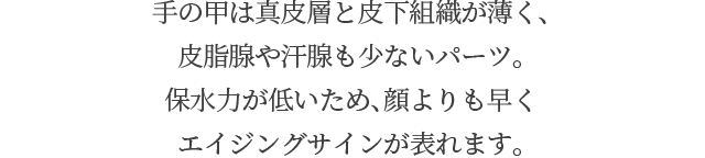 手の甲は真皮層と皮下組織が薄く、皮脂腺や汗腺も少ないパーツ。保水力が低いため、顔よりも早くエイジングサインが表れます。