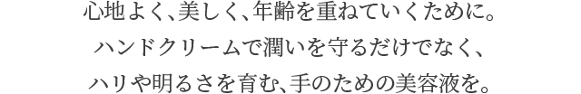 心地よく、美しく、年齢を重ねていくために。ハンドクリームで潤いを守るだけでなく、ハリや明るさを育む、手のための美容液を。