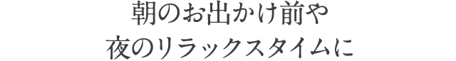 朝のお出かけ前や夜のリラックスタイムに