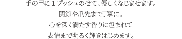 手の甲に1プッシュのせて、優しくなじませます。関節や爪先まで丁寧に。心を深く満たす香りに包まれて表情まで明るく輝きはじめます。