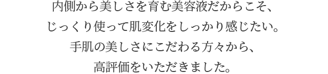 内側から美しさを育む美容液だからこそ、じっくり使って肌変化をしっかり感じたい。手肌の美しさにこだわる方々から、高評価をいただきました。