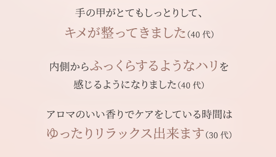 手の甲がとてもしっとりして、 キメが整ってきました（40代） 内側からふっくらするようなハリを 感じるようになりました（40代） アロマのいい香りでケアをしている時間は ゆったりリラックス出来ます（30代）