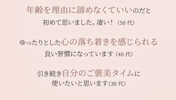 年齢を理由に諦めなくていいのだと 初めて思いました。 凄い！ （50代） ゆったりとした心の落ち着きを感じられる 良い習慣になっています （40代） 引き続き自分のご褒美タイムに 使いたいと思います（30代）