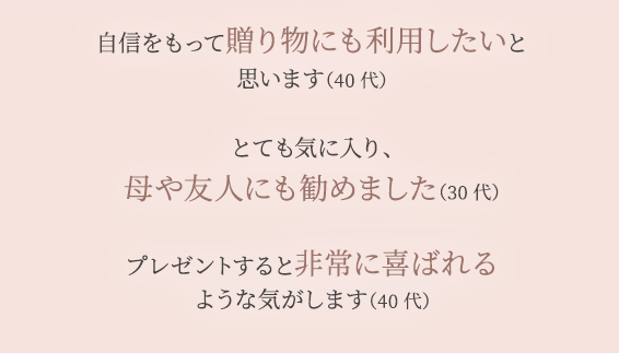 自信をもって贈り物にも利用したいと 思います（40代） とても気に入り、 母や友人にも勧めました（30代） プレゼントすると非常に喜ばれる ような気がします（40代）