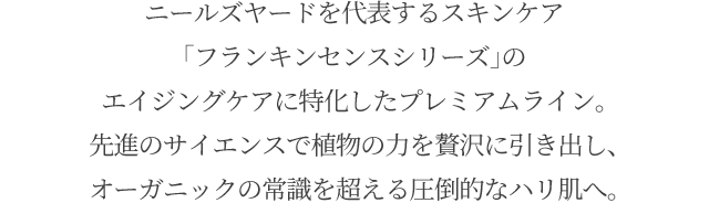 ニールズヤードを代表するスキンケア「フランキンセンスシリーズ」のエイジングケアに特化したプレミアムライン。先進のサイエンスで植物の力を贅沢に引き出し、オーガニックの常識を超える圧倒的なハリ肌へ。