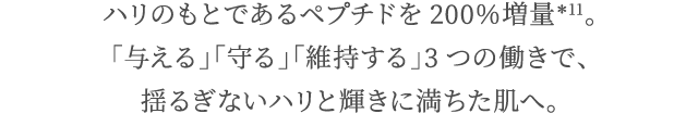 ハリのもとであるペプチドを200％増量＊12。「与える」「守る」「維持する」3つの働きで、揺るぎないハリと輝きに満ちた肌へ。