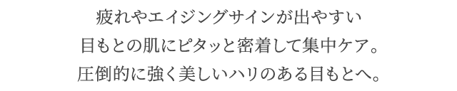 疲れやエイジングサインが出やすい目もとの肌にピタッと密着して集中ケア。圧倒的に強く美しいハリのある目もとへ。