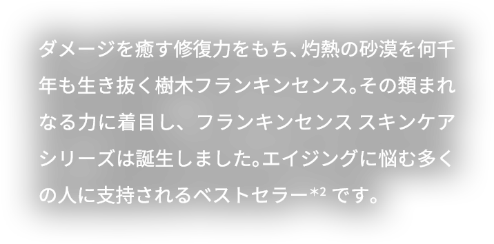 ダメージを癒す修復力をもち、灼熱の砂漠を何千年も生き抜く樹木フランキンセンス。その類まれなる力に着目し、フランキンセンス スキンケア シリーズは誕生しました。エイジングに悩む多くの人に支持されるベストセラーです。