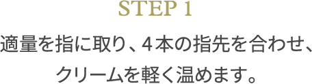 STEP1 適量を指に取り、4本の指先を合わせ、クリームを軽く温めます。