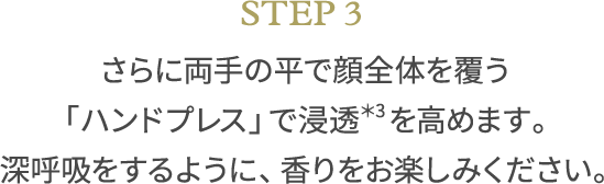 STEP3 さらに両手の平で顔全体を覆う「ハンドプレス」で浸透＊3を高めます。深呼吸をするように、香りをお楽しみください。