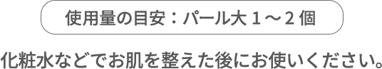 使用量の目安：パール大1～2個 化粧水などでお肌を整えた後にお使いください。