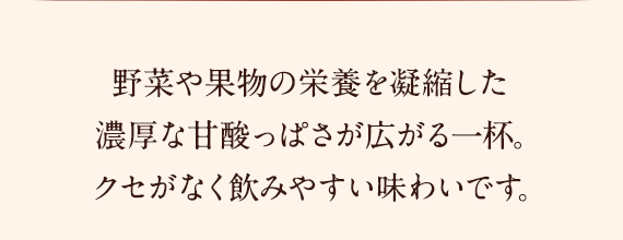 野菜や果物の栄養を凝縮した濃厚な甘酸っぱさが広がる一杯。クセがなく飲みやすい味わいです。