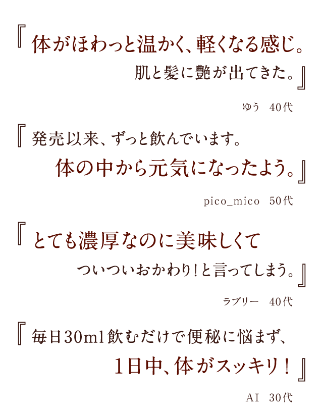 『体がほわっと温かく、軽くなる感じ。肌と髪に艶が出てきた。』ゆう 40代 『発売以来、ずっと飲んでいます。体の中から元気になったよう。』pico_mico 50代 『とても濃厚なのに美味しくてついついおかわり!と言ってしまう。』ラブリー 40代 『毎日30ml飲むだけで便秘に悩まず、1日中、体がスッキリ!』AI 30代