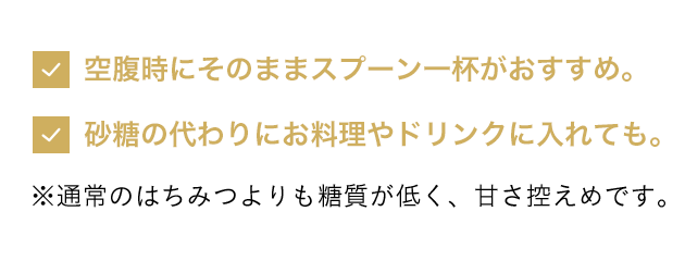 空腹時にそのままスプーン一杯がオススメ。砂糖の代わりにお料理やドリンクにいれても。※通常のはちみつよりも糖質が低く、甘さ控えめです。