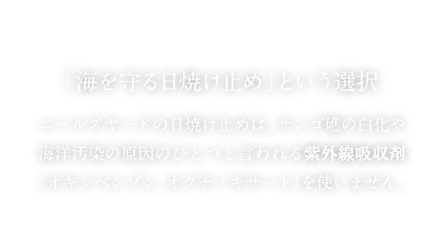 「海を守る日焼け止め」という選択 ニールズヤードの日焼け止めは、サンゴ礁の白化や海洋汚染の原因のひとつと言われる紫外線吸収剤（オキシベンゾン、オクチノキサート）を使いません。